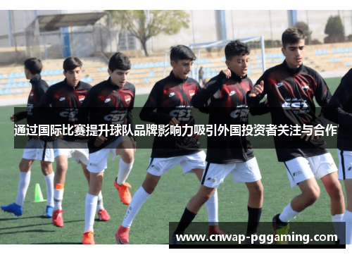 通过国际比赛提升球队品牌影响力吸引外国投资者关注与合作