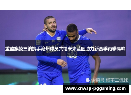 重整旗鼓三镇携手沧州球员共绘未来蓝图助力新赛季再攀高峰