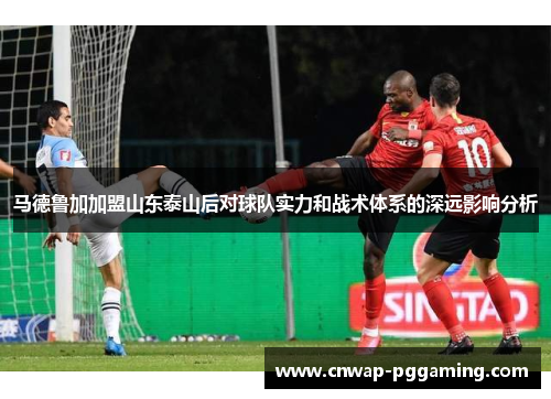 马德鲁加加盟山东泰山后对球队实力和战术体系的深远影响分析