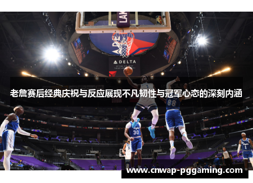 老詹赛后经典庆祝与反应展现不凡韧性与冠军心态的深刻内涵 老詹赛后经典庆祝与反应展现不凡韧性与冠军心态的深刻内涵