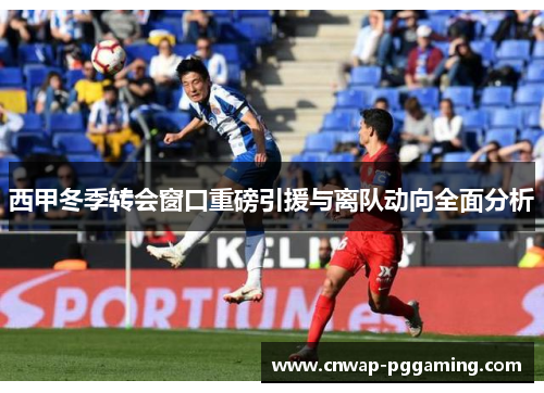 西甲冬季转会窗口重磅引援与离队动向全面分析 西甲冬季转会窗口重磅引援与离队动向全面分析