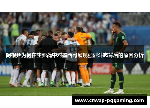 阿根廷为何在生死战中对墨西哥展现强烈斗志背后的原因分析