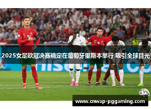 2025女足欧冠决赛确定在葡萄牙里斯本举行 吸引全球目光