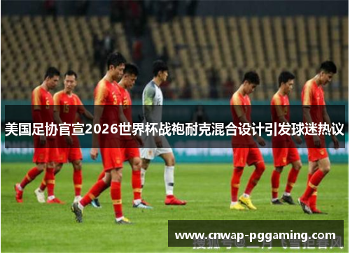 美国足协官宣2026世界杯战袍耐克混合设计引发球迷热议